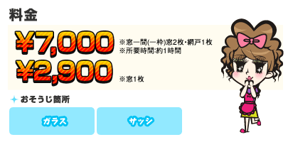 【料金】7,000円 【目安】※窓一間(一枠)窓2枚・網戸1枚 ※所要時間：約1時間／【料金】2,900円 【目安】※窓1枚